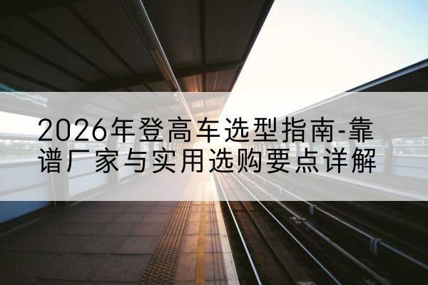 乐亭登高车厂家推荐-2026年登高车选型指南-靠谱厂家与实用选购要点详解