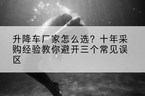 乐亭升降车厂家-怎么选？十年采购经验教你避开三个常见误区