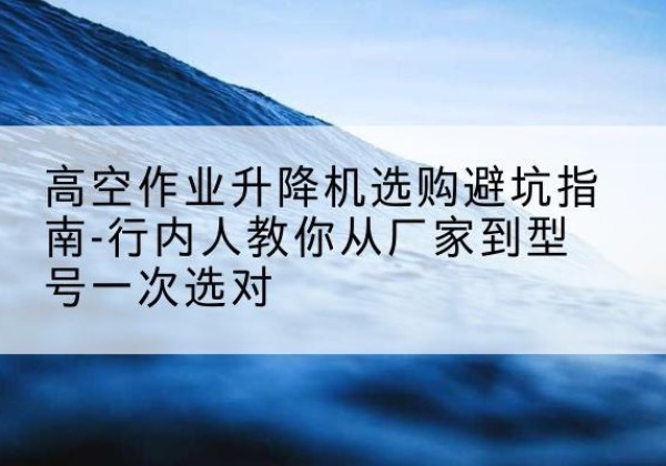 乐亭升降平台厂家-高空作业升降机选购避坑指南-行内人教你从厂家到型号一次选对