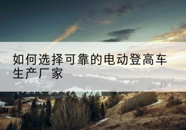 乐亭电动登高车厂家-如何选择可靠的电动登高车生产厂家