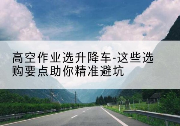 乐亭升降车厂家-高空作业选升降车-这些选购要点助你*避坑