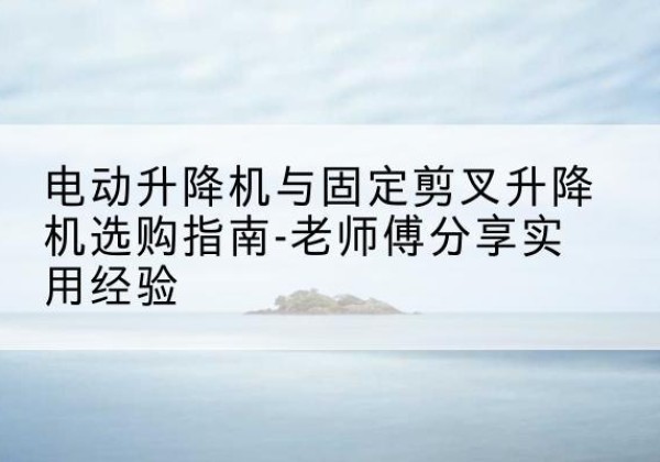 乐亭电动升降机怎么选-电动升降机与固定剪叉升降机选购指南-老师傅分享实用经验