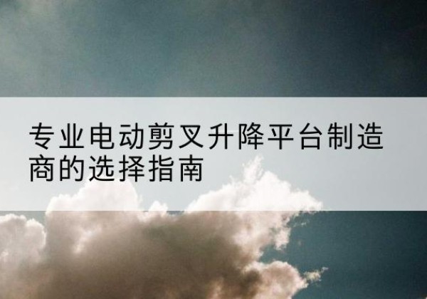 乐亭电动剪叉升降平台厂家-专业电动剪叉升降平台制造商的选择指南