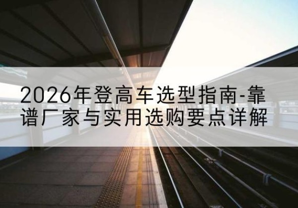 乐亭登高车厂家推荐-2026年登高车选型指南-靠谱厂家与实用选购要点详解